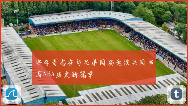 字母哥志在与兄弟同场竞技共同书写NBA历史新篇章
