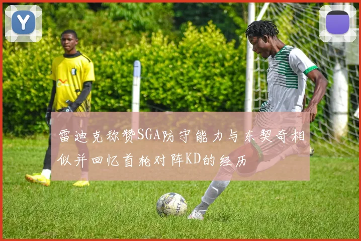 雷迪克称赞SGA防守能力与东契奇相似并回忆首轮对阵KD的经历
