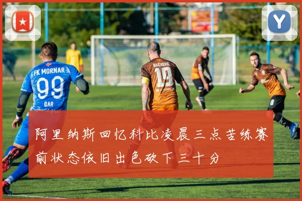 阿里纳斯回忆科比凌晨三点苦练赛前状态依旧出色砍下三十分