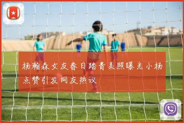 杨瀚森女友春日踏青美照曝光小杨点赞引发网友热议