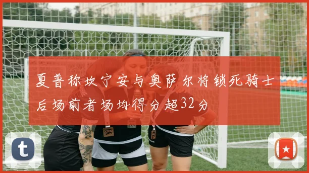 夏普称坎宁安与奥萨尔将锁死骑士后场前者场均得分超32分