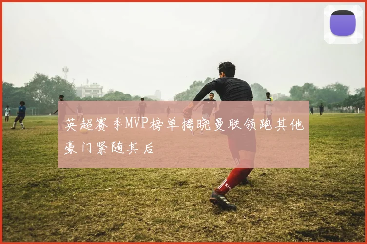 英超赛季MVP榜单揭晓曼联领跑其他豪门紧随其后