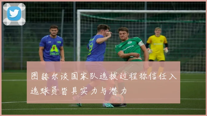 图赫尔谈国家队选拔过程称信任入选球员皆具实力与潜力