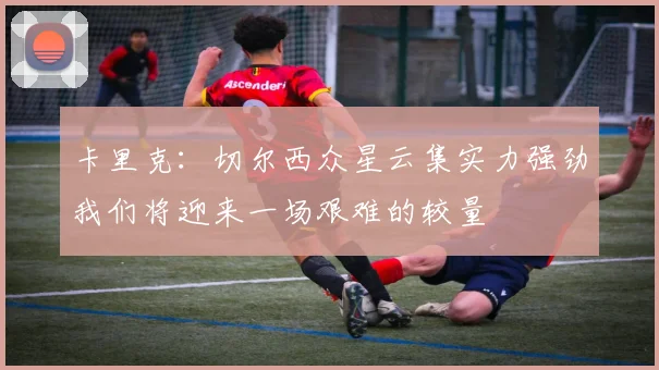 卡里克：切尔西众星云集实力强劲我们将迎来一场艰难的较量