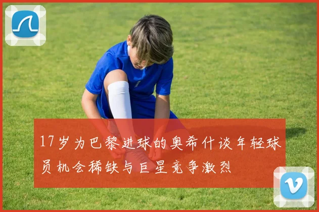 17岁为巴黎进球的奥希什谈年轻球员机会稀缺与巨星竞争激烈