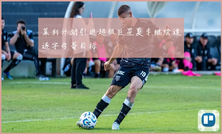 莱利计划引进超级巨星夏季继续追逐字母哥目标