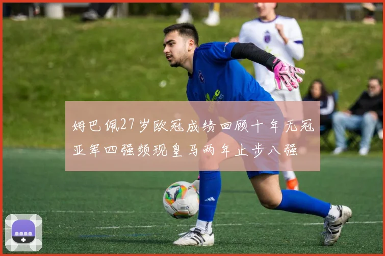 姆巴佩27岁欧冠成绩回顾十年无冠亚军四强频现皇马两年止步八强