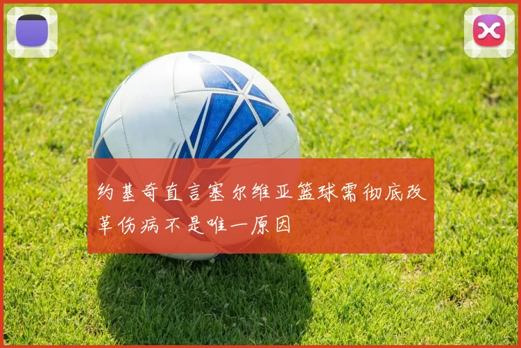 约基奇直言塞尔维亚篮球需彻底改革伤病不是唯一原因