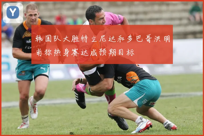 韩国队大胜特立尼达和多巴哥洪明甫称热身赛达成预期目标