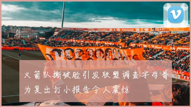 火箭队撕破脸引发联盟调查字母哥为复出打小报告令人震惊