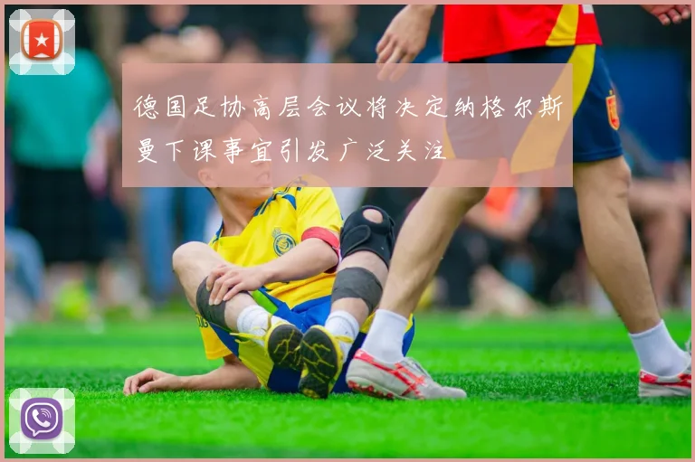 德国足协高层会议将决定纳格尔斯曼下课事宜引发广泛关注