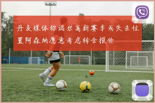 丹麦媒体称诺尔高新赛季或失去位置阿森纳愿意考虑转会报价