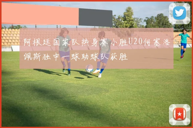阿根廷国家队热身赛小胜U20何塞洛佩斯独中一球助球队获胜