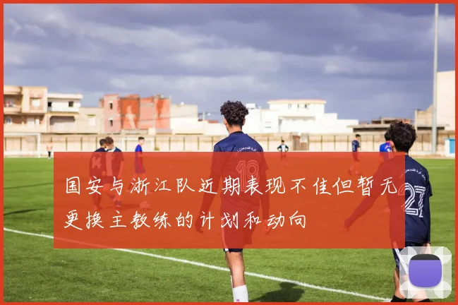 国安与浙江队近期表现不佳但暂无更换主教练的计划和动向