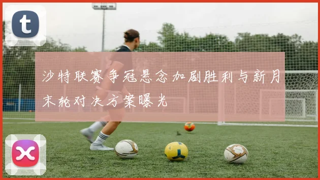 沙特联赛争冠悬念加剧胜利与新月末轮对决方案曝光