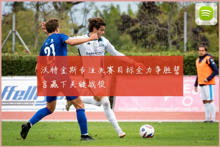 沃特金斯专注决赛目标全力争胜誓言赢下关键战役