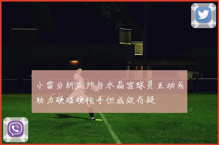 小雷分析瓜帅与水晶宫球员互动或助力硬碰硬枪手但成效存疑